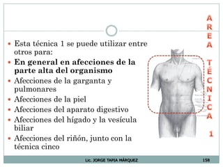 Lic. JORGE TAPIA MÁRQUEZ 158
 Esta técnica 1 se puede utilizar entre
otros para:
 En general en afecciones de la
parte alta del organismo
 Afecciones de la garganta y
pulmonares
 Afecciones de la piel
 Afecciones del aparato digestivo
 Afecciones del hígado y la vesícula
biliar
 Afecciones del riñón, junto con la
técnica cinco
 