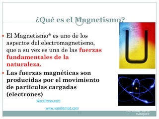 ¿Qué es el Magnetismo?
WordPress.com. — Theme:
Connections by
www.vanillamist.com
Lic. JORGE TAPIA
MÁRQUEZ16
 El Magnetismo* es uno de los
aspectos del electromagnetismo,
que a su vez es una de las fuerzas
fundamentales de la
naturaleza.
 Las fuerzas magnéticas son
producidas por el movimiento
de partículas cargadas
(electrones)
 