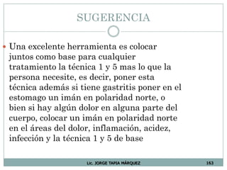 SUGERENCIA
 Una excelente herramienta es colocar
juntos como base para cualquier
tratamiento la técnica 1 y 5 mas lo que la
persona necesite, es decir, poner esta
técnica además si tiene gastritis poner en el
estomago un imán en polaridad norte, o
bien si hay algún dolor en alguna parte del
cuerpo, colocar un imán en polaridad norte
en el áreas del dolor, inflamación, acidez,
infección y la técnica 1 y 5 de base
Lic. JORGE TAPIA MÁRQUEZ 163
 