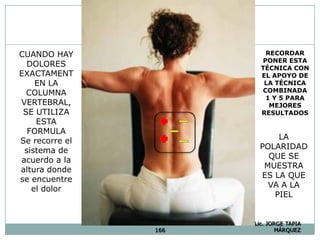 166
Lic. JORGE TAPIA
MÁRQUEZ
LA
POLARIDAD
QUE SE
MUESTRA
ES LA QUE
VA A LA
PIEL
CUANDO HAY
DOLORES
EXACTAMENT
EN LA
COLUMNA
VERTEBRAL,
SE UTILIZA
ESTA
FORMULA
Se recorre el
sistema de
acuerdo a la
altura donde
se encuentre
el dolor
RECORDAR
PONER ESTA
TÉCNICA CON
EL APOYO DE
LA TÉCNICA
COMBINADA
1 Y 5 PARA
MEJORES
RESULTADOS
 