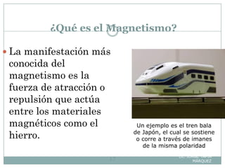¿Qué es el Magnetismo?
Lic. JORGE TAPIA
MÁRQUEZ17
 La manifestación más
conocida del
magnetismo es la
fuerza de atracción o
repulsión que actúa
entre los materiales
magnéticos como el
hierro.
Un ejemplo es el tren bala
de Japón, el cual se sostiene
o corre a través de imanes
de la misma polaridad
 