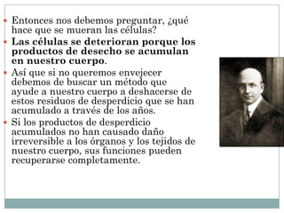  Entonces nos debemos preguntar, ¿qué
hace que se mueran las células?
 Las células se deterioran porque los
productos de desecho se acumulan
en nuestro cuerpo.
 Así que si no queremos envejecer
debemos de buscar un método que
ayude a nuestro cuerpo a deshacerse de
estos residuos de desperdicio que se han
acumulado a través de los años.
 Si los productos de desperdicio
acumulados no han causado daño
irreversible a los órganos y los tejidos de
nuestro cuerpo, sus funciones pueden
recuperarse completamente.
 