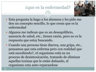 ¿que es la enfermedad?
 Esta pregunta la hago a los alumnos y les pido me
den un concepto sencillo, lo que crean que es la
enfermedad
 Algunos me indican que es un desequilibrio,
ausencia de salud, etc., tienen razón, pero no es la
respuesta que estoy buscando.
 Cuando una persona tiene diarrea, una gripa, etc.,
pensamos que esta enferma pero ¿en realidad que
está sucediendo?, el organismo está en un
proceso de desintoxicación, tratando de eliminar
aquellas toxinas que le están dañando, el
organismo esta auto-reparandose
24
Lic.
JORGE
TAPIA
MÁRQU
EZ
 