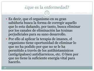¿que es la enfermedad?
 Es decir, que el organismo en su gran
sabiduría busca la forma de corregir aquello
que lo esta dañando, por tanto, busca eliminar
por los canales de eliminación las toxinas
perjudiciales para su sano desarrollo.
 Por ello al aplicar la terapia de imanes, el
organismo tiene oportunidad de eliminar lo
que no ha podido por que no se le ha
permitido a través de los antihistaminicos
(antigripaloes) antidiarreicos, etc. O bien por
que no tiene la suficiente energía vital para
hacerlo.
25
Lic.
JORGE
TAPIA
MÁRQU
EZ
 