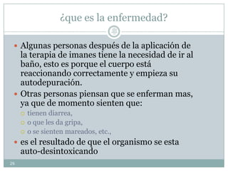 ¿que es la enfermedad?
 Algunas personas después de la aplicación de
la terapia de imanes tiene la necesidad de ir al
baño, esto es porque el cuerpo está
reaccionando correctamente y empieza su
autodepuración.
 Otras personas piensan que se enferman mas,
ya que de momento sienten que:
 tienen diarrea,
 o que les da gripa,
 o se sienten mareados, etc.,
 es el resultado de que el organismo se esta
auto-desintoxicando
26
Lic.
JORGE
TAPIA
MÁRQU
EZ
 