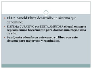  El Dr. Arnold Ehret desarrollo un sistema que
denominó;
 SISTEMA CURATIVO por DIETA AMUCOSA el cual en parte
reproducimos brevemente para darnos una mejor idea
de ello.
 Se adjunta además en este curso su libro con este
sistema para mejor uso y resultados.
 