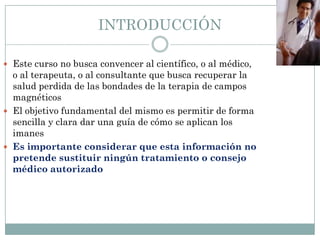 INTRODUCCIÓN
 Este curso no busca convencer al científico, o al médico,
o al terapeuta, o al consultante que busca recuperar la
salud perdida de las bondades de la terapia de campos
magnéticos
 El objetivo fundamental del mismo es permitir de forma
sencilla y clara dar una guía de cómo se aplican los
imanes
 Es importante considerar que esta información no
pretende sustituir ningún tratamiento o consejo
médico autorizado
 