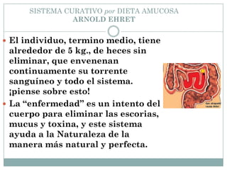 SISTEMA CURATIVO por DIETA AMUCOSA
ARNOLD EHRET
 El individuo, termino medio, tiene
alrededor de 5 kg., de heces sin
eliminar, que envenenan
continuamente su torrente
sanguíneo y todo el sistema.
¡piense sobre esto!
 La “enfermedad” es un intento del
cuerpo para eliminar las escorias,
mucus y toxina, y este sistema
ayuda a la Naturaleza de la
manera más natural y perfecta.
 