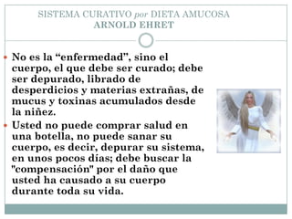 SISTEMA CURATIVO por DIETA AMUCOSA
ARNOLD EHRET
 No es la “enfermedad”, sino el
cuerpo, el que debe ser curado; debe
ser depurado, librado de
desperdicios y materias extrañas, de
mucus y toxinas acumulados desde
la niñez.
 Usted no puede comprar salud en
una botella, no puede sanar su
cuerpo, es decir, depurar su sistema,
en unos pocos días; debe buscar la
"compensación" por el daño que
usted ha causado a su cuerpo
durante toda su vida.
 