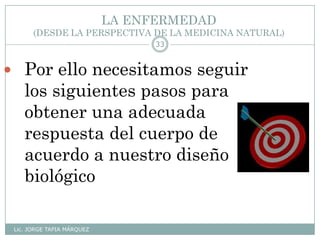 LA ENFERMEDAD
(DESDE LA PERSPECTIVA DE LA MEDICINA NATURAL)
Lic. JORGE TAPIA MÁRQUEZ
33
 Por ello necesitamos seguir
los siguientes pasos para
obtener una adecuada
respuesta del cuerpo de
acuerdo a nuestro diseño
biológico
 