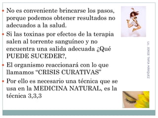  No es conveniente brincarse los pasos,
porque podemos obtener resultados no
adecuados a la salud.
 Si las toxinas por efectos de la terapia
salen al torrente sanguíneo y no
encuentra una salida adecuada ¿Qué
PUEDE SUCEDER?,
 El organismo reaccionará con lo que
llamamos “CRISIS CURATIVAS”
 Por ello es necesario una técnica que se
usa en la MEDICINA NATURAL, es la
técnica 3,3,3
35
Lic.JORGETAPIAMÁRQUEZ
 