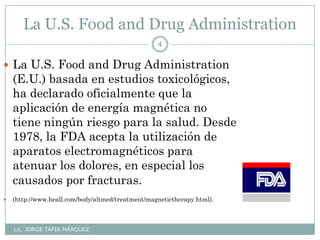 La U.S. Food and Drug Administration
Lic. JORGE TAPIA MÁRQUEZ
4
 La U.S. Food and Drug Administration
(E.U.) basada en estudios toxicológicos,
ha declarado oficialmente que la
aplicación de energía magnética no
tiene ningún riesgo para la salud. Desde
1978, la FDA acepta la utilización de
aparatos electromagnéticos para
atenuar los dolores, en especial los
causados por fracturas.
 (http://www.heall.com/body/altmed/treatment/magnetictherapy.html).
 