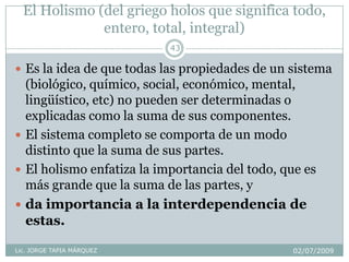 El Holismo (del griego holos que significa todo,
entero, total, integral)
02/07/2009Lic. JORGE TAPIA MÁRQUEZ
43
 Es la idea de que todas las propiedades de un sistema
(biológico, químico, social, económico, mental,
lingüístico, etc) no pueden ser determinadas o
explicadas como la suma de sus componentes.
 El sistema completo se comporta de un modo
distinto que la suma de sus partes.
 El holismo enfatiza la importancia del todo, que es
más grande que la suma de las partes, y
 da importancia a la interdependencia de
estas.
 