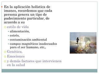  En la aplicación holística de
imanes, recordemos que cada
persona genera un tipo de
padecimiento particular, de
acuerdo a su
 estilo de vida
 alimentación,
 estrés,
 contaminación ambiental
 campos magnéticos inadecuados
para el ser humano, etc,,
 Genética,
 Emociones
 y demás factores que intervienen
en la salud
 