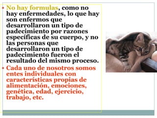  No hay formulas, como no
hay enfermedades, lo que hay
son enfermos que
desarrollaron un tipo de
padecimiento por razones
específicas de su cuerpo, y no
las personas que
desarrollaron un tipo de
padecimiento fueron el
resultado del mismo proceso.
 Cada uno de nosotros somos
entes individuales con
características propias de
alimentación, emociones,
genética, edad, ejercicio,
trabajo, etc.
 