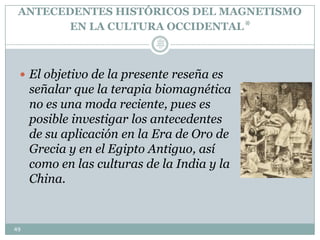 ANTECEDENTES HISTÓRICOS DEL MAGNETISMO
EN LA CULTURA OCCIDENTAL*
 El objetivo de la presente reseña es
señalar que la terapia biomagnética
no es una moda reciente, pues es
posible investigar los antecedentes
de su aplicación en la Era de Oro de
Grecia y en el Egipto Antiguo, así
como en las culturas de la India y la
China.
49
Lic.
JORGE
TAPIA
MÁRQU
EZ
 