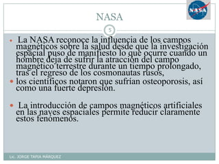 NASA
Lic. JORGE TAPIA MÁRQUEZ
5
 La NASA reconoce la influencia de los campos
magnéticos sobre la salud desde que la investigación
espacial puso de manifiesto lo que ocurre cuando un
hombre deja de sufrir la atracción del campo
magnético terrestre durante un tiempo prolongado,
tras el regreso de los cosmonautas rusos,
 los científicos notaron que sufrían osteoporosis, así
como una fuerte depresión.
 La introducción de campos magnéticos artificiales
en las naves espaciales permite reducir claramente
estos fenómenos.
 