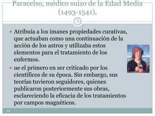 Paracelso, médico suizo de la Edad Media
(1493-1541),
 Atribuía a los imanes propiedades curativas,
que actuaban como una continuación de la
acción de los astros y utilizaba estos
elementos para el tratamiento de los
enfermos.
 ue el primero en ser criticado por los
científicos de su época. Sin embargo, sus
teorías tuvieron seguidores, quienes
publicaron posteriormente sus obras,
esclareciendo la eficacia de los tratamientos
por campos magnéticos.
50
Lic.
JORGE
TAPIA
MÁRQU
EZ
 