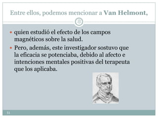 Entre ellos, podemos mencionar a Van Helmont,
 quien estudió el efecto de los campos
magnéticos sobre la salud.
 Pero, además, este investigador sostuvo que
la eficacia se potenciaba, debido al afecto e
intenciones mentales positivas del terapeuta
que los aplicaba.
51
Lic.
JORGE
TAPIA
MÁRQU
EZ
 