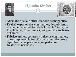 El jesuita Kircher
 Afirmaba que la Naturaleza toda es magnética.
 Realizó experiencias con imanes, descubriendo
el magnetismo del Sol, de la Luna, la Tierra, de
los planetas, los animales, las plantas e inclusive
del amor.
 Fabricó anillos, collares y pulseras con imanes,
que cumplieron la función de calmar dolores y
equilibrar a las personas que padecían
trastornos nerviosos.
53
Lic.
JORGE
TAPIA
MÁRQU
EZ
 