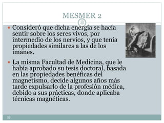 MESMER 2
 Consideró que dicha energía se hacía
sentir sobre los seres vivos, por
intermedio de los nervios, y que tenía
propiedades similares a las de los
imanes.
 La misma Facultad de Medicina, que le
había aprobado su tesis doctoral, basada
en las propiedades benéficas del
magnetismo, decide algunos años más
tarde expulsarlo de la profesión médica,
debido a sus prácticas, donde aplicaba
técnicas magnéticas.
55
Lic.
JORGE
TAPIA
MÁRQU
EZ
 