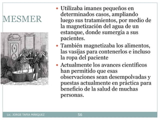 Lic. JORGE TAPIA MÁRQUEZ 56
MESMER
 Utilizaba imanes pequeños en
determinados casos, ampliando
luego sus tratamientos, por medio de
la magnetización del agua de un
estanque, donde sumergía a sus
pacientes.
 También magnetizaba los alimentos,
las vasijas para contenerlos e incluso
la ropa del paciente
 Actualmente los avances científicos
han permitido que esas
observaciones sean desempolvadas y
puestas actualmente en práctica para
beneficio de la salud de muchas
personas.
 