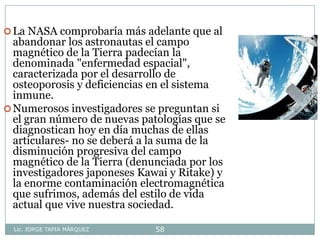 Lic. JORGE TAPIA MÁRQUEZ 58
La NASA comprobaría más adelante que al
abandonar los astronautas el campo
magnético de la Tierra padecían la
denominada "enfermedad espacial",
caracterizada por el desarrollo de
osteoporosis y deficiencias en el sistema
inmune.
Numerosos investigadores se preguntan si
el gran número de nuevas patologías que se
diagnostican hoy en día muchas de ellas
articulares- no se deberá a la suma de la
disminución progresiva del campo
magnético de la Tierra (denunciada por los
investigadores japoneses Kawai y Ritake) y
la enorme contaminación electromagnética
que sufrimos, además del estilo de vida
actual que vive nuestra sociedad.
 
