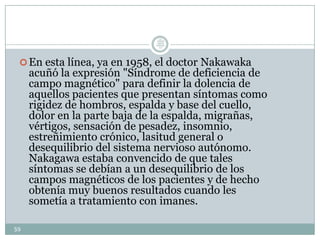 En esta línea, ya en 1958, el doctor Nakawaka
acuñó la expresión "Síndrome de deficiencia de
campo magnético" para definir la dolencia de
aquellos pacientes que presentan síntomas como
rigidez de hombros, espalda y base del cuello,
dolor en la parte baja de la espalda, migrañas,
vértigos, sensación de pesadez, insomnio,
estreñimiento crónico, lasitud general o
desequilibrio del sistema nervioso autónomo.
Nakagawa estaba convencido de que tales
síntomas se debían a un desequilibrio de los
campos magnéticos de los pacientes y de hecho
obtenía muy buenos resultados cuando les
sometía a tratamiento con imanes.
59
Lic.
JORGE
TAPIA
MÁRQU
EZ
 