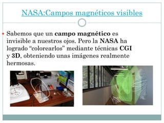 NASA:Campos magnéticos visibles
 Sabemos que un campo magnético es
invisible a nuestros ojos. Pero la NASA ha
logrado “colorearlos” mediante técnicas CGI
y 3D, obteniendo unas imágenes realmente
hermosas.
 