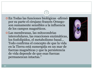 En Todas las funciones biológicas -afirmó
por su parte el cirujano francés Ornego-
son sumamente sensibles a la influencia
de los campos magnéticos.
Las membranas, las mitocondrias
intercelulares, las reacciones enzimáticas,
los fosfolípidos, el metabolismo basal...
Todo confirma el concepto de que la vida
en la Tierra está sumergida en un mar de
fuerzas magnéticas y que la persistencia
de vida depende de que esas fuerzas
permanezcan intactas.”
60
Lic.
JORGE
TAPIA
MÁRQU
EZ
 