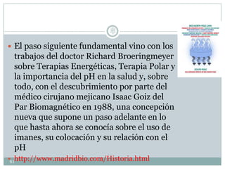  El paso siguiente fundamental vino con los
trabajos del doctor Richard Broeringmeyer
sobre Terapias Energéticas, Terapia Polar y
la importancia del pH en la salud y, sobre
todo, con el descubrimiento por parte del
médico cirujano mejicano Isaac Goiz del
Par Biomagnético en 1988, una concepción
nueva que supone un paso adelante en lo
que hasta ahora se conocía sobre el uso de
imanes, su colocación y su relación con el
pH
 http://www.madridbio.com/Historia.html61
Lic.
JORGE
TAPIA
MÁRQU
EZ
 