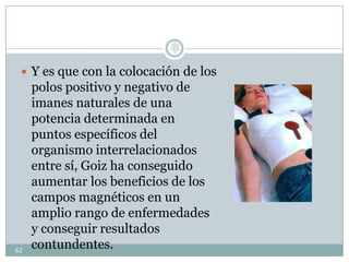  Y es que con la colocación de los
polos positivo y negativo de
imanes naturales de una
potencia determinada en
puntos específicos del
organismo interrelacionados
entre sí, Goiz ha conseguido
aumentar los beneficios de los
campos magnéticos en un
amplio rango de enfermedades
y conseguir resultados
contundentes.62
Lic.
JORGE
TAPIA
MÁRQU
EZ
 