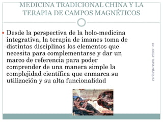 MEDICINA TRADICIONAL CHINA Y LA
TERAPIA DE CAMPOS MAGNÉTICOS
 Desde la perspectiva de la holo-medicina
integrativa, la terapia de imanes toma de
distintas disciplinas los elementos que
necesita para complementarse y dar un
marco de referencia para poder
comprender de una manera simple la
complejidad científica que enmarca su
utilización y su alta funcionalidad
64
Lic.JORGETAPIAMÁRQUEZ
 