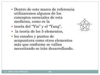 Lic. JORGE TAPIA MÁRQUEZ 66
 Dentro de este marco de referencia
utilizaremos algunos de los
conceptos esenciales de esta
medicina, como es la
 teoría del “Yin” y el “Yang”,
 la teoría de los 5 elementos,
 los canales y puntos de
acupuntura como otros elementos
más que conforme se vallan
necesitando se irán desarrollando.
 