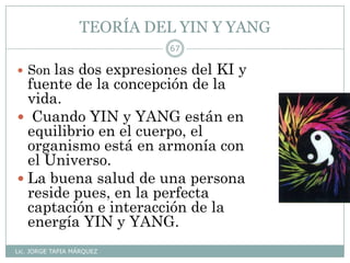 TEORÍA DEL YIN Y YANG
Lic. JORGE TAPIA MÁRQUEZ
67
 Son las dos expresiones del KI y
fuente de la concepción de la
vida.
 Cuando YIN y YANG están en
equilibrio en el cuerpo, el
organismo está en armonía con
el Universo.
 La buena salud de una persona
reside pues, en la perfecta
captación e interacción de la
energía YIN y YANG.
 