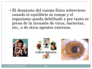 Lic. JORGE TAPIA MÁRQUEZ 68
 El desajuste del cuerpo físico sobreviene
cuando el equilibrio se rompe y el
organismo queda debilitado y por tanto es
presa de la invasión de virus, bacterias,
etc., o de otros agentes externos.
 