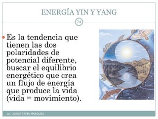 ENERGÍA YIN Y YANG
Lic. JORGE TAPIA MÁRQUEZ
74
Es la tendencia que
tienen las dos
polaridades de
potencial diferente,
buscar el equilibrio
energético que crea
un flujo de energía
que produce la vida
(vida = movimiento).
 