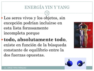 ENERGÍA YIN Y YANG
Lic. JORGE TAPIA MÁRQUEZ
78
 Los seres vivos y los objetos, sin
excepción podrían incluirse en
esta lista forzosamente
incompleta porque
todo, absolutamente todo,
existe en función de la búsqueda
constante de equilibrio entre la
dos fuerzas opuestas.
 