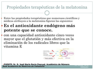 Propiedades terapéuticas de la melatonina
Lic. JORGE TAPIA
MÁRQUEZ83
 Entre las propiedades terapéuticas que numerosos científicos y
médicos atribuyen a la melatonina figuran las siguientes:
 Es el antioxidante endógeno más
potente que se conoce.
 con una capacidad antioxidante cinco veces
mayor que el glutatión y más efectiva en la
eliminación de los radicales libres que la
vitamina E
FUENTE: Sr. D. José María Recio Pascual, Académico de Número
Real Academia de Medicina de Valladolid
 