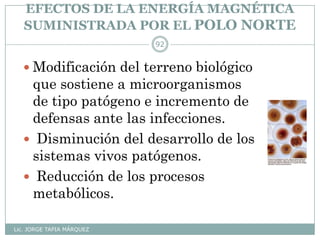 EFECTOS DE LA ENERGÍA MAGNÉTICA
SUMINISTRADA POR EL POLO NORTE
Lic. JORGE TAPIA MÁRQUEZ
92
 Modificación del terreno biológico
que sostiene a microorganismos
de tipo patógeno e incremento de
defensas ante las infecciones.
 Disminución del desarrollo de los
sistemas vivos patógenos.
 Reducción de los procesos
metabólicos.
 