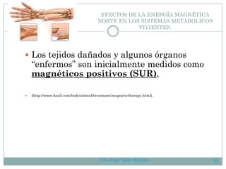 O.N. Jorge Tapia Márquez 93
EFECTOS DE LA ENERGÍA MAGNÉTICA
NORTE EN LOS SISTEMAS METABOLICOS
VIVIENTES.
 Los tejidos dañados y algunos órganos
“enfermos” son inicialmente medidos como
magnéticos positivos (SUR),
 (http://www.heall.com/body/altmed/treatment/magnetictherapy.html).
 
