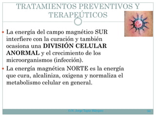 TRATAMIENTOS PREVENTIVOS Y
TERAPEÚTICOS
 La energía del campo magnético SUR
interfiere con la curación y también
ocasiona una DIVISIÓN CELULAR
ANORMAL y el crecimiento de los
microorganismos (infección).
 La energía magnética NORTE es la energía
que cura, alcaliniza, oxigena y normaliza el
metabolismo celular en general.
O.N. Jorge Tapia Márquez 94
 