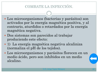 COMBATE LA INFECCIÓN.
 Los microorganismos (bacterias y parásitos) son
activados por la energía magnética positiva, y al
contrario, aturdidos o retardados por la energía
magnética negativa.
 Dos sistemas son parecidos al trabajar
produciendo este efecto:
 1) La energía magnética negativa alcaliniza
(normaliza el pH de los tejidos).
 Los microorganismos y parásitos florecen en un
medio ácido, pero son inhibidos en un medio
alcalino.
O.N. Jorge Tapia Márquez 96
 