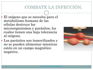 O.N. Jorge Tapia Márquez 97
COMBATE LA INFECCIÓN.
 El oxígeno que se necesita para el
metabolismo humano de las
células destruye los
microorganismos y parásitos, los
cuales tienen una baja tolerancia
al oxígeno.
 Los parásitos son inmovilizados y
no se pueden alimentar mientras
estén en un campo magnético
negativo.
 
