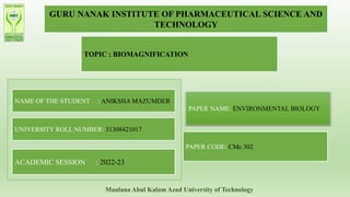 GURU NANAK INSTITUTE OF PHARMACEUTICAL SCIENCE AND
TECHNOLOGY
TOPIC : BIOMAGNIFICATION
NAME OF THE STUDENT : ANIKSHA MAZUMDER
UNIVERSITY ROLL NUMBER: 31308421017
ACADEMIC SESSION : 2022-23
PAPER NAME: ENVIRONMENTAL BIOLOGY
PAPER CODE: CMc 302
Maulana Abul Kalam Azad University of Technology
 