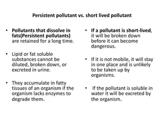 Persistent pollutant vs. short lived pollutant
• If a pollutant is short-lived,
it will be broken down
before it can become
dangerous.
• If it is not mobile, it will stay
in one place and is unlikely
to be taken up by
organisms.
• If the pollutant is soluble in
water it will be excreted by
the organism.
• Pollutants that dissolve in
fats(Persistent pollutants)
are retained for a long time.
• Lipid or fat soluble
substances cannot be
diluted, broken down, or
excreted in urine.
• They accumulate in fatty
tissues of an organism if the
organism lacks enzymes to
degrade them.
 