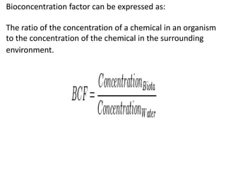Bioconcentration factor can be expressed as:
The ratio of the concentration of a chemical in an organism
to the concentration of the chemical in the surrounding
environment.
 
