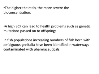 •The higher the ratio, the more severe the
bioconcentration.
•A high BCF can lead to health problems such as genetic
mutations passed on to offsprings
In fish populations increasing numbers of fish born with
ambiguous genitalia have been identified in waterways
contaminated with pharmaceuticals.
 