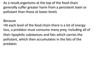 As a result,organisms at the top of the food chain
generally suffer greater harm from a persistent toxin or
pollutant than those at lower levels
Because
•At each level of the food chain there is a lot of energy
loss, a predator must consume many prey, including all of
their lipophilic substances and fats which carries the
pollutant, which then accumulates in the fats of the
predator.
 