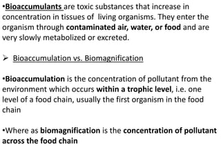 •Bioaccumulants are toxic substances that increase in
concentration in tissues of living organisms. They enter the
organism through contaminated air, water, or food and are
very slowly metabolized or excreted.
 Bioaccumulation vs. Biomagnification
•Bioaccumulation is the concentration of pollutant from the
environment which occurs within a trophic level, i.e. one
level of a food chain, usually the first organism in the food
chain
•Where as biomagnification is the concentration of pollutant
across the food chain
 
